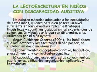  LA LECTOESCRITURA EN NIÑOS CON DISCAPACIDAD AUDITIVA		No existen métodos adecuados a las necesidades de estos niños, quienes no suelen poseer un nivel suficiente en lengua oral y emplean estrategias lingüísticas y cognitivas basadas en las experiencias de comunicación visual, por lo que son diferentes a las utilizadas por el niño oyente. 		Según Gutiérrez Cáceres (2004),  las habilidades que los lectores y los escritores deben poseer, se engloban en dos dimensiones: 		a) conocimiento: conceptual-cognitivo, lingüístico, procedimen­tal y contextual-pragmático; 		b) capacidad para acceder a estos conocimientos, gestionarlos, utilizarlos, organizarlos, aplicarlos y controlarlos. 