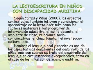  LA LECTOESCRITURA EN NIÑOS CON DISCAPACIDAD AUDITIVASegún Camps y Ribas (2000), los aspectos contextuales también influyen y condicionan el aprendizaje de la lecto-escritura como los factores materiales, los programas de intervención educativa, el estilo docente, el ambiente de clase, relaciones socio-comunicativas, el clima familiar, el nivel socio-cultural, etc.		Dominar el lenguaje oral y escrito es uno de los aspectos más desafiantes del desarrollo de los niños, más aun cuando se trata del desarrollo del lenguaje en circunstancias excepcionales, como en el caso de los niños con deficiencia auditiva.