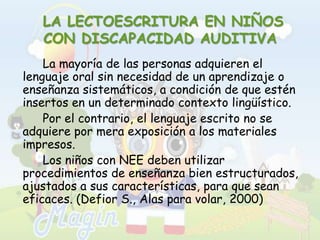  LA LECTOESCRITURA EN NIÑOS CON DISCAPACIDAD AUDITIVA		La mayoría de las personas adquieren el lenguaje oral sin necesidad de un aprendizaje o enseñanza sistemáticos, a condición de que estén insertos en un determinado contexto lingüístico. 		Por el contrario, el lenguaje escrito no se adquiere por mera exposición a los materiales impresos. 		Los niños con NEE deben utilizar procedimientos de enseñanza bien estructurados, ajustados a sus características, para que sean eficaces. (Defior S., Alas para volar, 2000)