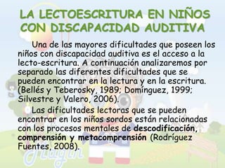  LA LECTOESCRITURA EN NIÑOS CON DISCAPACIDAD AUDITIVA		Una de las mayores dificultades que poseen los niños con discapacidad auditiva es el acceso a la lecto-escritura. A continuación analizaremos por separado las diferentes dificultades que se pueden encontrar en la lectura y en la escritura. (Bellés y Teberosky, 1989; Domínguez, 1999; Silvestre y Valero, 2006).		Las dificultades lectoras que se pueden encontrar en los niños sordos están relacionadas con los procesos mentales de descodificación, comprensión y metacomprensión(Rodríguez Fuentes, 2008).