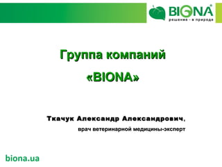 Группа компаний
         «BIONA»


Ткачук Александр Александрович ,
       врач ветеринарной медицины-эксперт
 