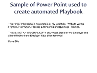 This Power Point show is an example of my Graphics, Website Wiring
Framing, Flow Chart, Process Engineering and Business Planning.

THIS IS NOT AN ORIGINAL COPY of My work Done for my Employer and
all references to the Employer have been removed.

Dave Ellis
 