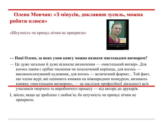Олена Мовчан: «З мінусів, доклавши зусиль, можна
робити плюси»
«Штучність чи примус нічим не прикриєш»
— Пані Олено, за яких умов книгу можна назвати мистецьким витвором?
— Це дуже загальне й дуже відносне визначення — «мистецький витвір». Для
когось таким є срібне тиснення чи позолочений корінець, для когось —
високооплачуваний художник, для когось — величезний формат... Той факт,
що члени журі, які оцінюють книжки на міжнародних конкурсах, визнають
книжку «мистецьким витвором», — це наслідок професійної діяльності всіх
учасників творчого та виробничого процесу — від автора до друкарів.
І, звісно, якщо це зроблено з любов’ю, бо штучність чи примус нічим не
прикриєш.
 