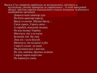 Василь Стус повертав українське до вселюдського, світового, а
вселюдське, світове привертав до українського…А отой маячливий
абсурд, трагічна пародія національного псевдо існування відбилося в
несамовитих гротесках:
Довкола мене цвинтар душ
На білім цвинтарі народу.
Бреду в сльозах. Шукаю броду…
Свіча горить. Горить свіча –
А спробуй, відшукай людину
На всю велику Україну.
Мигочуть тіні з-за плеча
Безмовні тіні. На лиці
Лиш очі і уста безгубі.
Шепочуть: ми підданці згуби
І мерзлі сльози по щоці.
Ми розминулися з життям.
Не тим, напевне, брались шляхом
І марне марим вороттям
На первопуть свою.

 