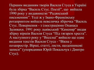 Першим виданням творів Василя Стуса в Україні
була збірка “Василь Стус. Поезії”, що вийшла
1990 року у видавництві “Радянський
письменник”. Тоді ж у Івано-Франківську
ротапринтом вийшла невеличка збірочка “Василь
Стус. Повернення - з ілюстраціями Опанаса
Заливахи. 1991 року львівський “Каменяр” видав
збірку віршів Василя Стуса “Під тягарем хреста”.
А наступного року у “Веселці” вийшло ще одне
видання текстів Василя Стуса - “Вікна у
позапростір. Вірші, статті, листи, щоденникові
записи” (упорядники Юрій Покальчук і Дмитро
Стус).

 