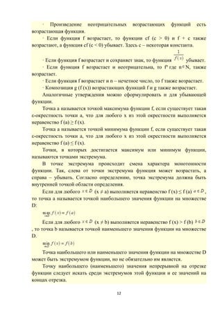 12
· Произведение неотрицательных возрастающих функций есть
возрастающая функция.
· Если функция f возрастает, то функции cf (c > 0) и f + c также
возрастают, а функция cf (c < 0) убывает. Здесь c – некоторая константа.
· Если функция f возрастает и сохраняет знак, то функция убывает.
· Если функция f возрастает и неотрицательна, то fn
где n N, также
возрастает.
· Если функция f возрастает и n – нечетное число, то f также возрастает.
· Композиция g (f (x)) возрастающих функций f и g также возрастает.
Аналогичные утверждения можно сформулировать и для убывающей
функции.
Точка a называется точкой максимума функции f, если существует такая
ε-окрестность точки a, что для любого x из этой окрестности выполняется
неравенство f (a) ≥ f (x).
Точка a называется точкой минимума функции f, если существует такая
ε-окрестность точки a, что для любого x из этой окрестности выполняется
неравенство f (a) ≤ f (x).
Точки, в которых достигается максимум или минимум функции,
называются точками экстремума.
В точке экстремума происходит смена характера монотонности
функции. Так, слева от точки экстремума функция может возрастать, а
справа – убывать. Согласно определению, точка экстремума должна быть
внутренней точкой области определения.
Если для любого (x ≠ a) выполняется неравенство f (x) ≤ f (a) ,
то точка a называется точкой наибольшего значения функции на множестве
D:
Если для любого (x ≠ b) выполняется неравенство f (x) > f (b)
, то точка b называется точкой наименьшего значения функции на множестве
D.
Точка наибольшего или наименьшего значения функции на множестве D
может быть экстремумом функции, но не обязательно им является.
Точку наибольшего (наименьшего) значения непрерывной на отрезке
функции следует искать среди экстремумов этой функции и ее значений на
концах отрезка.
 