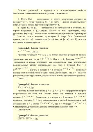 13
Решение уравнений и неравенств с использованием свойства
монотонности основывается на следующих утверждениях.
1. Пусть f(х) — непрерывная и строго монотонная функция на
промежутке Т , тогда уравнение f(x) = С, где С — данная константа, может
иметь не более одного решения на промежутке Т.
2. Пусть f(x) и g(х) — непрерывные на промежутке T функции, f(x)
строго возрастает, а g(х) строго убывает на этом промежутке, тогда
уравнение f(х) = =g(х) может иметь не более одного решения на промежутке
Т. Отметим, что в качестве промежутка T могут быть бесконечный
промежуток (-∞;+∞) , промежутки (а;+∞), (-∞; а), [а;+∞), (-∞; b], отрезки,
интервалы и полуинтервалы.
Пример 2.1.1 Решите уравнение
. [28] (1)
Решение. Очевидно, что х ≤ 0 не может являться решением данного
уравнения, так как тогда . Для х > 0 функция
непрерывна и строго возрастает, как произведение двух непрерывных
положительных строго возрастающих для этих х функций f(x) = х
и . Значит, в области х > 0 функция принимает
каждое свое значение ровно в одной точке. Легко видеть, что х = 1 является
решением данного уравнения, следовательно, это его единственное решение.
Ответ: {1}.
Пример 2.1.2 Решите неравенство
. (2)
Решение. Каждая из функций у = 2x
, у = 3x
, у = 4х
непрерывная и строго
возрастающая на всей оси. Значит, такой же является и исходная
функция . Легко видеть, что при х = 0 функция
принимает значение 3. В силу непрерывности и строгой монотонности этой
функции при х > 0 имеем , при х < 0 имеем .
Следовательно, решениями данного неравенства являются все х < 0.
Ответ: (-∞; 0).
Пример 2.1.3 Решите уравнение
. (3)
 