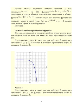 14
Решение. Область допустимых значений уравнения (3) есть
промежуток . На ОДЗ функции и
непрерывны и строго убывают, следовательно, непрерывна и убывает
функция . Поэтому каждое свое значение функция h(x)
принимает только в одной точке. Так как , то х = 2 является
единственным корнем исходного уравнения.
Ответ: {2}.
2.2 Использование ограниченности функции
При решении уравнений и неравенств свойство ограниченности снизу
или сверху функции на некотором множестве часто играет определяющую
роль.
Если существует число C такое, что для любого выполняется
неравенство f (x) ≤ C, то функция f называется ограниченной сверху на
множестве D (рисунок 2).
Рисунок 2
Если существует число c такое, что для любого выполняется
неравенство f (x) ≥ c, то функция f называется ограниченной снизу на
множестве D (рисунок 3).
 