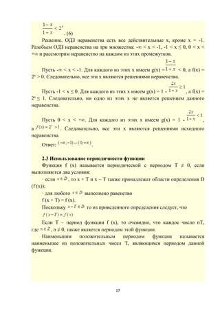 17
. (6)
Решение. ОДЗ неравенства есть все действительные x, кроме x = -1.
Разобьем ОДЗ неравенства на три множества: -∞ < x < -1, -1 < x ≤ 0, 0 < x <
+∞ и рассмотрим неравенство на каждом из этих промежутков.
Пусть -∞ < x < -1. Для каждого из этих x имеем g(x) = < 0, а f(x) =
2x
> 0. Следовательно, все эти x являются решениями неравенства.
Пусть -1 < x ≤ 0. Для каждого из этих x имеем g(x) = 1 - , а f(x) =
2x
≤ 1. Следовательно, ни одно из этих x не является решением данного
неравенства.
Пусть 0 < x < +∞. Для каждого из этих x имеем g(x) = 1 - ,
a . Следовательно, все эти x являются решениями исходного
неравенства.
Ответ: .
2.3 Использование периодичности функции
Функция f (x) называется периодической с периодом T ≠ 0, если
выполняются два условия:
· если , то x + T и x – T также принадлежат области определения D
(f (x));
· для любого выполнено равенство
f (x + T) = f (x).
Поскольку то из приведенного определения следует, что
Если T – период функции f (x), то очевидно, что каждое число nT,
где , n ≠ 0, также является периодом этой функции.
Наименьшим положительным периодом функции называется
наименьшее из положительных чисел T, являющихся периодом данной
функции.
 