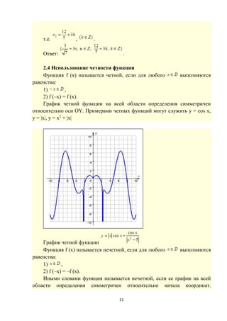 21
т.е. , .
Ответ: .
2.4 Использование четности функции
Функция f (x) называется четной, если для любого выполняются
равенства:
1) ,
2) f (–x) = f (x).
График четной функции на всей области определения симметричен
относительно оси OY. Примерами четных функций могут служить y = cos x,
y = |x|, y = x2
+ |x|
График четной функции
Функция f (x) называется нечетной, если для любого выполняются
равенства:
1) ,
2) f (–x) = –f (x).
Иными словами функция называется нечетной, если ее график на всей
области определения симметричен относительно начала координат.
 