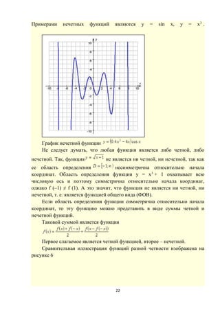 22
Примерами нечетных функций являются y = sin x, y = x3
.
График нечетной функции
Не следует думать, что любая функция является либо четной, либо
нечетной. Так, функция не является ни четной, ни нечетной, так как
ее область определения несимметрична относительно начала
координат. Область определения функции y = x3
+ 1 охватывает всю
числовую ось и поэтому симметрична относительно начала координат,
однако f (–1) ≠ f (1). А это значит, что функция не является ни четной, ни
нечетной, т. е. является функцией общего вида (ФОВ).
Если область определения функции симметрична относительно начала
координат, то эту функцию можно представить в виде суммы четной и
нечетной функций.
Таковой суммой является функция
Первое слагаемое является четной функцией, второе – нечетной.
Сравнительная иллюстрация функций разной четности изображена на
рисунке 6
 