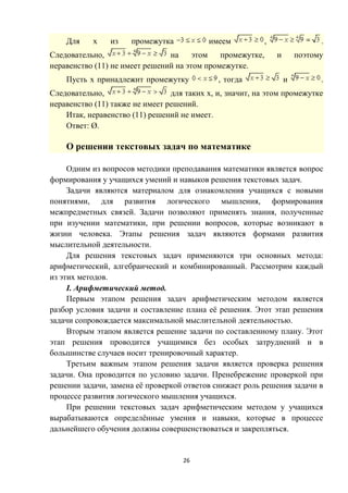 26
Для х из промежутка имеем , .
Следовательно, на этом промежутке, и поэтому
неравенство (11) не имеет решений на этом промежутке.
Пусть х принадлежит промежутку , тогда и .
Следовательно, для таких х, и, значит, на этом промежутке
неравенство (11) также не имеет решений.
Итак, неравенство (11) решений не имеет.
Ответ: Ø.
О решении текстовых задач по математике
Одним из вопросов методики преподавания математики является вопрос
формирования у учащихся умений и навыков решения текстовых задач.
Задачи являются материалом для ознакомления учащихся с новыми
понятиями, для развития логического мышления, формирования
межпредметных связей. Задачи позволяют применять знания, полученные
при изучении математики, при решении вопросов, которые возникают в
жизни человека. Этапы решения задач являются формами развития
мыслительной деятельности.
Для решения текстовых задач применяются три основных метода:
арифметический, алгебраический и комбинированный. Рассмотрим каждый
из этих методов.
I. Арифметический метод.
Первым этапом решения задач арифметическим методом является
разбор условия задачи и составление плана её решения. Этот этап решения
задачи сопровождается максимальной мыслительной деятельностью.
Вторым этапом является решение задачи по составленному плану. Этот
этап решения проводится учащимися без особых затруднений и в
большинстве случаев носит тренировочный характер.
Третьим важным этапом решения задачи является проверка решения
задачи. Она проводится по условию задачи. Пренебрежение проверкой при
решении задачи, замена её проверкой ответов снижает роль решения задачи в
процессе развития логического мышления учащихся.
При решении текстовых задач арифметическим методом у учащихся
вырабатываются определённые умения и навыки, которые в процессе
дальнейшего обучения должны совершенствоваться и закрепляться.
 