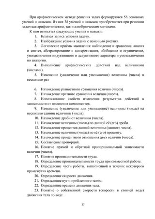 27
При арифметическом методе решения задач формируются 56 основных
умений и навыков. Из них 38 умений и навыков приобретаются при решении
задач как арифметическим, так и алгебраическим методами.
К ним относятся следующие умения и навыки:
1. Краткая запись условия задачи.
2. Изображение условия задачи с помощью рисунка.
3. Логические приёмы мышления: наблюдение и сравнение, анализ
и синтез, абстрагирование и конкретизация, обобщение и ограничение,
умозаключения индуктивного и дедуктивного характера и умозаключения
по аналогии.
4. Выполнение арифметических действий над величинами
(числами).
5. Изменение (увеличение или уменьшение) величины (числа) в
несколько раз
6. Нахождение разностного сравнения величин (чисел).
7. Нахождение кратного сравнения величин (чисел).
8. Использование свойств изменения результатов действий в
зависимости от изменения компонентов.
9. Изменение (увеличение или уменьшение) величины (числа) на
несколько единиц величины (числа).
10. Нахождение дроби от величины (числа).
11. Нахождение величины (числа) по данной её (его) дроби.
12. Нахождение процентов данной величины (данного числа).
13. Нахождение величины (числа) по её (его) проценту.
14. Нахождение процентного отношения двух величин (чисел).
15. Составление пропорций.
16. Понятие прямой и обратной пропорциональной зависимости
величин (чисел).
17. Понятие производительности труда.
18. Определение производительности труда при совместной работе.
19. Определение части работы, выполненной в течение некоторого
промежутка времени.
20. Определение скорости движения.
21. Определение пути, пройденного телом.
22. Определение времени движения тела.
23. Понятие о собственной скорости (скорости в стоячей воде)
движения тела по воде.
 