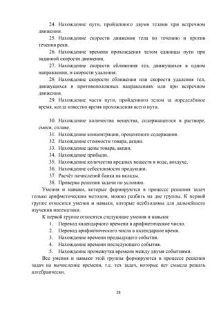 28
24. Нахождение пути, пройденного двумя телами при встречном
движении.
25. Нахождение скорости движения тела по течению и против
течения реки.
26. Нахождение времени прохождения телом единицы пути при
заданной скорости движения.
27. Нахождение скорости сближения тел, движущихся в одном
направлении, и скорости удаления.
28. Нахождение скорости сближения или скорости удаления тел,
движущихся в противоположных направлениях или при встречном
движении.
29. Нахождение части пути, пройденного телом за определённое
время, когда известно время прохождения всего пути.
30. Нахождение количества вещества, содержащегося в растворе,
смеси, сплаве.
31. Нахождение концентрации, процентного содержания.
32. Нахождение стоимости товара, акции.
33. Нахождение цены товара, акции.
34. Нахождение прибыли.
35. Нахождение количества вредных веществ в воде, воздухе.
36. Нахождение себестоимости продукции.
37. Расчёт начислений банка на вклады.
38. Проверка решения задачи по условию.
Умения и навыки, которые формируются в процессе решения задач
только арифметическим методом, можно разбить на две группы. К первой
группе относятся умения и навыки, которые необходимы для дальнейшего
изучения математики.
К первой группе относятся следующие умения и навыки:
1. Перевод календарного времени в арифметическое число.
2. Перевод арифметического числа в календарное время.
3. Нахождение времени предыдущего события.
4. Нахождение времени последующего события.
5. Нахождение промежутка времени между двумя событиями.
Все умения и навыки этой группы формируются в процессе решения
задач на вычисление времени, т.е. тех задач, которые нет смысла решать
алгебраически.
 