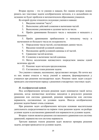 29
Вторая группа – это те умения и навыки, без знания которых можно
решить все текстовые задачи алгебраическим методом, и в дальнейшем их
незнание не будет пробелом в математическом образовании учащихся.
Ко второй группе относятся следующие умения и навыки:
1. Введение понятия "часть".
2. Выполнение действий сложения и вычитания частей.
3. Выполнение умножения и деления части на число.
4. Приём уравнивания большего числа с меньшим и меньшего с
большим.
5. Приём уравнивания прибавлением к меньшему числу и
вычитанием из большего числа их полуразности.
6. Определение числа частей, составляющих данное число.
7. Введение понятий условной единицы.
8. Нахождение дроби условной единицы и её частей.
9. Сравнение частей величин.
10. Сложение и вычитание частей единицы.
11. Метод исключения неизвестного посредством замены одной
величины другой.
12. Решение задач методом предположения.
13. Составление плана решения задачи.
Эти умения и навыки, несомненно, представляют интерес. Но почти все
из них можно отнести к числу умений и навыков, формирующихся у
учащихся при решении нестандартных задач. Решение таких задач следует
проводить систематически наряду с решением стандартных текстовых задач.
II. Алгебраический метод.
Под алгебраическим методом решения задач понимается такой метод
решения, когда неизвестные величины находятся в результате решения
уравнения или системы уравнений, решения неравенства или системы
неравенств, составленных по условию задачи. Иногда алгебраическое
решение задачи бывает очень сложным.
При решении задач алгебраическим методом основная мыслительная
деятельность сосредотачивается на первом этапе решения задачи: на разборе
условия задачи и составлении уравнений или неравенств по условию задачи.
Вторым этапом является решение составленного уравнения или системы
уравнений, неравенства или системы неравенств.
Третьим важным этапом решения задач является проверка решения
задачи, которая проводится по условию задачи.
 