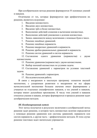 30
При алгебраическом методе решения формируются 55 основных умений
и навыков.
Отличными от тех, которые формируются при арифметическом их
решении, являются следующие:
1. Введение неизвестного.
2. Введение двух неизвестных.
3. Введение трёх и более неизвестных.
4. Выполнение действий сложения и вычитания неизвестных.
5. Выполнение действий умножения и деления неизвестных.
6. Запись зависимости между величинами с помощью букв и чисел.
7. Решение линейных уравнений.
8. Решение линейных неравенств.
9. Решение квадратных уравнений и неравенств.
10. Решение дробно-рациональных уравнений и неравенств.
11. Решение систем уравнений и систем неравенств.
12. Составление одного уравнения (неравенства) с двумя
неизвестными.
13. Решение уравнения (неравенства) с двумя неизвестными.
14. Выбор значений неизвестных по условию задачи.
15. Составление уравнений с параметром по условию текстовой
задачи.
16. Решение уравнений с параметром.
17. Исследовательская работа.
В связи с внедрением в школьную программу элементов высшей
математики, с ускоренным развитием и внедрением во все сферы
вычислительной математики большое значение имеет формирование у
учащихся не отдельных специфических навыков, а тех умений и навыков,
которые имеют дальнейшее приложение. К числу этих умений и навыков
относятся умения и навыки, которые формируются в процессе решения задач
алгебраическим методом.
III. Комбинированный метод.
Этот метод получается в результате включения в алгебраический метод
решения задач решение, в котором часть неизвестных величин определяется
с помощью решения уравнения или системы уравнений, неравенств или
систем неравенств, а другая часть – арифметическим методом. В этом случае
решение текстовых задач значительно упрощается.
 