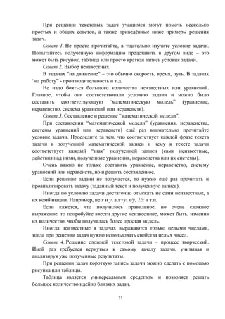 31
При решении текстовых задач учащимся могут помочь несколько
простых и общих советов, а также приведённые ниже примеры решения
задач.
Совет 1. Не просто прочитайте, а тщательно изучите условие задачи.
Попытайтесь полученную информацию представить в другом виде – это
может быть рисунок, таблица или просто краткая запись условия задачи.
Совет 2. Выбор неизвестных.
В задачах "на движение" – это обычно скорость, время, путь. В задачах
“на работу” - производительность и т.д.
Не надо бояться большого количества неизвестных или уравнений.
Главное, чтобы они соответствовали условию задачи и можно было
составить соответствующую “математическую модель” (уравнение,
неравенство, система уравнений или неравенств).
Совет 3. Составление и решение “математической модели”.
При составлении “математической модели” (уравнения, неравенства,
системы уравнений или неравенств) ещё раз внимательно прочитайте
условие задачи. Проследите за тем, что соответствует каждой фразе текста
задачи в полученной математической записи и чему в тексте задачи
соответствует каждый “знак” полученной записи (сами неизвестные,
действия над ними, полученные уравнения, неравенства или их системы).
Очень важно не только составить уравнение, неравенство, систему
уравнений или неравенств, но и решить составленное.
Если решение задачи не получается, то нужно ещё раз прочитать и
проанализировать задачу (заданный текст и полученную запись).
Иногда по условию задачи достаточно отыскать не сами неизвестные, а
их комбинации. Например, не x и y, а x+y, x/y, 1/x и т.п.
Если кажется, что получилось правильное, но очень сложное
выражение, то попробуйте ввести другие неизвестные, может быть, изменив
их количество, чтобы получилась более простая модель.
Иногда неизвестные в задачах выражаются только целыми числами,
тогда при решении задач нужно использовать свойства целых чисел.
Совет 4. Решение сложной текстовой задачи – процесс творческий.
Иной раз требуется вернуться к самому началу задачи, учитывая и
анализируя уже полученные результаты.
При решении задач короткую запись задачи можно сделать с помощью
рисунка или таблицы.
Таблица является универсальным средством и позволяет решать
большое количество идейно близких задач.
 