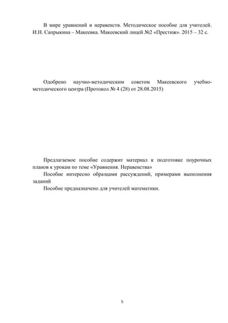 5
В мире уравнений и неравенств. Методическое пособие для учителей.
И.Н. Сапрыкина – Макеевка. Макеевский лицей №2 «Престиж». 2015 – 32 с.
Одобрено научно-методическим советом Макеевского учебно-
методического центра (Протокол № 4 (28) от 28.08.2015)
Предлагаемое пособие содержит материал к подготовке поурочных
планов к урокам по теме «Уравнения. Неравенства»
Пособие интересно образцами рассуждений, примерами выполнения
заданий
Пособие предназначено для учителей математики.
 