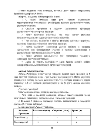 32
Можно выделить семь вопросов, которые дают верное направление
решению задач разных типов.
Вопросы к задаче с комментариями к ним:
1. О каком процессе идёт речь? Какими величинами
характеризуется этот процесс? (Количество величин соответствует числу
столбцов таблицы).
2. Сколько процессов в задаче? (Количество процессов
соответствует числу строк в таблице).
3. Какие величины известны? Что надо найти? (Таблица
заполняется данными задачи; ставится знак вопроса).
4. Как связаны величины в задаче? (Вписать основные формулы,
выяснить связи и соотношения величин в таблице).
5. Какую величину (величины) удобно выбрать в качестве
неизвестной или неизвестных? (Клетки в таблице заполняются в
соответствии с выбранными неизвестными).
6. Какие условия используются для составления “модели”?
(Выписать полученную “модель”)
7. Легко ли решить полученное? (Если решить сложно, ввести
новые переменные, использовать другие соотношения).
Пример решения задачи.
Задача. Расстояние между двумя городами скорый поезд проходит на 4
часа быстрее товарного и на 1 час быстрее пассажирского. Найти скорости
товарного и скорого поездов, если известно, что скорость товарного поезда
составляет 5/8 от скорости пассажирского и на 50 км/ч меньше скорости
скорого.
Решение (черновик).
Отвечаем на вопросы, поэтапно составляя таблицу.
1. Речь идёт о процессе движения, которое характеризуется тремя
величинами: расстояние, скорость, время (3 столбца таблицы).
2. В задаче 3 процесса: движение скорого, пассажирского и товарного
поездов (3 строчки таблицы).
Можно составить “скелет” таблицы.
Величины
Процессы
Расстояние (км) Скорость (км/ч) Время (ч)
Скорый поезд с с с
Пассажирский с с с
 