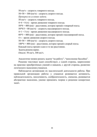 34
50 км/ч – скорость товарного поезда.
50+50 = 100 (км/ч) – скорость скорого поезда.
Проверка по условию задачи.
50 км/ч – скорость товарного поезда,
4+4 = 8 (ч) – время движения товарного поезда.
50*8 = 400 (км) – расстояние, которое прошёл товарный поезд.
50*8/5 = 80 (км/ч) – скорость пассажирского поезда.
4+1 = 5 (ч) – время движения пассажирского поезда.
80*5 = 400 (км) – расстояние, которое прошёл пассажирский поезд.
4 ч – время движения скорого поезда.
50+50 = 100 (км/ч) – скорость скорого поезда.
100*4 = 400 (км) – расстояние, которое прошёл скорый поезд.
Каждый поезд прошёл одно и то же расстояние.
Задача решена верно.
Ответ: 50 км/ч, 100 км/ч.
Аналогично можно решать задачи “на работу”, “наполнение бассейна”.
Решение текстовых задач способствует, с одной стороны, закреплению
на практике приобретённых умений и навыков, с другой стороны, развитию
логического мышления учащихся.
Наблюдается активизация их мыслительной деятельности работы. При
правильной организации работы у учащихся развивается активность,
наблюдательность, находчивость, сообразительность, смекалка, развивается
абстрактное мышление, умение применять теорию к решению конкретных
задач.
 
