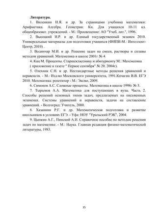 35
Литература.
1. Виленкин Н.Я. и др. За страницами учебника математики:
Арифметика. Алгебра. Геометрия: Кн. Для учащихся 10-11 кл.
общеобразоват. учреждений. - М.: Просвещение: АО "Учеб. лит.", 1996.
2. Высоцкий И.Р. и др. Единый государственный экзамен 2010.
Универсальные материалы для подготовки учащихся (ФИПИ-М.: Интеллект-
Центр, 2010) .
3. Водинчар М.И. и др. Решение задач на смеси, растворы и сплавы
методом уравнений. Математика в школе 2001г № 4.
4. Кац М. Проценты. Старшекласснику и абитуриенту М.: Математика
( приложение к газете " Первое сентября" № 20. 2004г).
5. Олехник С.Н. и др. Нестандартные методы решения уравнений и
неравенств. - М.: Изд-во Московского университета, 1991.Кочагин В.В. ЕГЭ
2010. Математика: репетитор - М.: Эксмо, 2009.
6. Симонов А.С. Сложные проценты. Математика в школе 1998г № 5.
7. Тырымов А.А. Математика для поступающих в вузы. Часть 2.
Способы решений основных типов задач, предлагаемых на письменных
экзаменах. Системы уравнений и неравенств, задачи на составление
уравнений. - Волгоград: Учитель, 2000.
8. Хазанкин Р.Г. и др. Математическая подготовка и развитие
школьников в условиях ЕГЭ. - Уфа: НОУ "Уральский РЭК", 2004.
9. Цыпкин А.Г., Пинский А.И. Справочное пособие по методам решения
задач по математике. - М.: Наука. Главная редакция физико-математической
литературы, 1983.
 