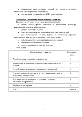 8
 обеспечение педагогических условий для расцвета личности
школьника, его творческого потенциала;
 подготовка к успешной сдаче ГИА по математике.
Требования к уровню подготовленности учащихся:
В результате изучения курса учащиеся должны уметь:
 решать нестандартные уравнения и неравенства, используя
специальные математические методы;
 решать сюжетные задачи;
 производить прикидку и оценку результатов вычислений;
 при вычислениях сочетать устные и письменные приемы,
использовать приемы, рационализирующие вычисления;
 работать с различными источниками информаций;
 обосновывать свою точку зрения;
 демонстрировать личные достижения.
План курса
№ Наименование тем курса Количество
часов
1Алгебраические уравнения и неравенства 6
2Уравнения и неравенства, содержащие радикалы, степени,
модули
6
3Способ замены неизвестных при решении уравнений 6
4Решение уравнений и неравенств с использованием свойств,
входящих в них функций
6
5Текстовые задачи алгебры и их решение с помощью
уравнений и неравенств
6
6Творческая мастерская 4
ВСЕГО: 34 часа
 