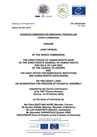 This document will not be distributed at the meeting. Please bring this copy.
www.venice.coe.int
Strasbourg, 18 October 2016
Opinion No. 854 / 2016
CDL-AD(2016)030
Or. Engl.
EUROPEAN COMMISSION FOR DEMOCRACY THROUGH LAW
(VENICE COMMISSION)
UKRAINE
JOINT OPINION
OF THE VENICE COMMISSION,
THE DIRECTORATE OF HUMAN RIGHTS (DHR)
OF THE DIRECTORATE GENERAL OF HUMAN RIGHTS
AND RULE OF LAW (DGI)
OF THE COUNCIL OF EUROPE
AND
THE OSCE OFFICE FOR DEMOCRATIC INSTITUTION
AND HUMAN RIGHTS (OSCE/ODIHR)
ON TWO DRAFT LAWS
ON GUARANTEES FOR FREEDOM OF PEACEFUL ASSEMBLY
Adopted by the Venice Commission
at its 108th
Plenary Session
(Venice, 14-15 October 2016)
on the basis of comments by
Ms Claire BAZY-MALAURIE (Member, France)
Mr Nicolae ESANU (Member, Republic of Moldova)
Mr Latif HUSEYNOV (Member, Azerbaijan)
Mr Alexander VASHKEVICH (Expert, DHR)
OSCE/ODIHR Panel of Experts on the Freedom of Assembly
 