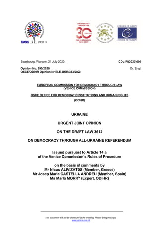 This document will not be distributed at the meeting. Please bring this copy.
www.venice.coe.int
Strasbourg, Warsaw, 21 July 2020
Opinion No. 990/2020
OSCE/ODIHR Opinion Nr ELE-UKR/383/2020
CDL-PI(2020)009
Or. Engl.
EUROPEAN COMMISSION FOR DEMOCRACY THROUGH LAW
(VENICE COMMISSION)
OSCE OFFICE FOR DEMOCRATIC INSTITUTIONS AND HUMAN RIGHTS
(ODIHR)
UKRAINE
URGENT JOINT OPINION
ON THE DRAFT LAW 3612
ON DEMOCRACY THROUGH ALL-UKRAINE REFERENDUM
Issued pursuant to Article 14 a
of the Venice Commission’s Rules of Procedure
on the basis of comments by
Mr Nicos ALIVIZATOS (Member, Greece)
Mr Josep Maria CASTELLÀ ANDREU (Member, Spain)
Ms Marla MORRY (Expert, ODIHR)
 