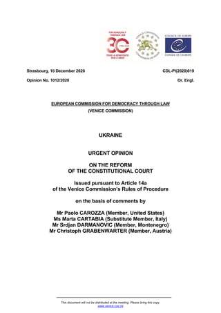 This document will not be distributed at the meeting. Please bring this copy.
www.venice.coe.int
Strasbourg, 10 December 2020
Opinion No. 1012/2020
CDL-PI(2020)019
Or. Engl.
EUROPEAN COMMISSION FOR DEMOCRACY THROUGH LAW
(VENICE COMMISSION)
UKRAINE
URGENT OPINION
ON THE REFORM
OF THE CONSTITUTIONAL COURT
Issued pursuant to Article 14a
of the Venice Commission’s Rules of Procedure
on the basis of comments by
Mr Paolo CAROZZA (Member, United States)
Ms Marta CARTABIA (Substitute Member, Italy)
Mr Srdjan DARMANOVIC (Member, Montenegro)
Mr Christoph GRABENWARTER (Member, Austria)
 