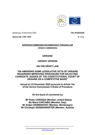 This document will not be distributed at the meeting. Please bring this copy.
www.venice.coe.int
Strasbourg, 23 November 2022
Opinion No 1109 / 2022
CDL-PI(2022)046
Or. Engl.
EUROPEAN COMMISSION FOR DEMOCRACY THROUGH LAW
(VENICE COMMISSION)
UKRAINE
URGENT OPINION
ON THE DRAFT LAW
"ON AMENDING SOME LEGISLATIVE ACTS OF UKRAINE
REGARDING IMPROVING PROCEDURE FOR SELECTING
CANDIDATE JUDGES OF THE CONSTITUTIONAL COURT OF
UKRAINE ON A COMPETITIVE BASIS"
Issued on 23 November 2022 pursuant to Article 14a
of the Venice Commission’s Rules of Procedure
On the basis of comments by
Mr Paolo CAROZZA (Member, United States)
Ms Marta CARTABIA (Member, Italy)
Mr Srdjan DARMANOVIC (Member, Montenegro)
Mr Christoph GRABENWARTER (Member, Austria)
 