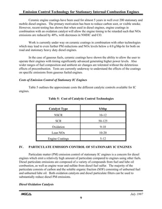 Emission Control Technology for Stationary Internal Combustion Engines
July 1997
9
Ceramic engine coatings have been used for almost 5 years in well over 200 stationary and
mobile diesel engines. The primary motivation has been to reduce carbon soot, or visible smoke.
However, recent testing has shown that when used in diesel engines, engine coatings in
combination with an oxidation catalyst will allow the engine timing to be retarded such that NOx
emissions are reduced by 40%, with decreases in NMHC and CO.
Work is currently under way on ceramic coatings in combination with other technologies
which may lead to even further PM reductions and NOx levels below a 4.0 g/bhp-hr for both on
road and stationary heavy duty diesel engines.
In the case of gaseous fuels, ceramic coatings have shown the ability to allow the user to
operate their engines with timing significantly advanced generating higher power levels. Also
wider ranges of fuel composition and ambient air changes are tolerated without the deleterious
effects of precombustion. Tests are currently underway to understand the effects of the coatings
on specific emissions from gaseous fueled engines.
Costs of Emission Control of Stationary IC Engines
Table 5 outlines the approximate costs the different catalytic controls available for IC
engines.
Table 5: Cost of Catalytic Control Technologies
Catalyst Type $/bhp
NSCR 10-12
SCR 50-125
Oxidation 9-10
Lean NOx 10-20
Engine Coatings 5-12
IV. PARTICULATE EMISSION CONTROL OF STATIONARY IC ENGINES
Particulate matter (PM) emission control of stationary IC engines is a concern for diesel
engines which emit a relatively high amount of particulate compared to engines using other fuels.
Diesel particulate emissions are composed of a variety of compounds from fuel and lube oil
combustion, as well as engine wear and sulfate from diesel fuel sulfur. The majority of the
particulate consists of carbon and the soluble organic fraction (SOF) consisting of unburned fuel
and unburned lube oil. Both oxidation catalysts and diesel particulate filters can be used to
substantially reduce diesel PM emissions.
Diesel Oxidation Catalysts
 