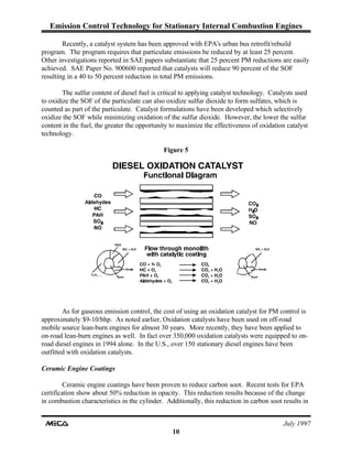 Emission Control Technology for Stationary Internal Combustion Engines
July 1997
10
Recently, a catalyst system has been approved with EPA's urban bus retrofit/rebuild
program. The program requires that particulate emissions be reduced by at least 25 percent.
Other investigations reported in SAE papers substantiate that 25 percent PM reductions are easily
achieved. SAE Paper No. 900600 reported that catalysts will reduce 90 percent of the SOF
resulting in a 40 to 50 percent reduction in total PM emissions.
The sulfur content of diesel fuel is critical to applying catalyst technology. Catalysts used
to oxidize the SOF of the particulate can also oxidize sulfur dioxide to form sulfates, which is
counted as part of the particulate. Catalyst formulations have been developed which selectively
oxidize the SOF while minimizing oxidation of the sulfur dioxide. However, the lower the sulfur
content in the fuel, the greater the opportunity to maximize the effectiveness of oxidation catalyst
technology.
Figure 5
As for gaseous emission control, the cost of using an oxidation catalyst for PM control is
approximately $9-10/bhp. As noted earlier, Oxidation catalysts have been used on off-road
mobile source lean-burn engines for almost 30 years. More recently, they have been applied to
on-road lean-burn engines as well. In fact over 350,000 oxidation catalysts were equipped to on-
road diesel engines in 1994 alone. In the U.S., over 150 stationary diesel engines have been
outfitted with oxidation catalysts.
Ceramic Engine Coatings
Ceramic engine coatings have been proven to reduce carbon soot. Recent tests for EPA
certification show about 50% reduction in opacity. This reduction results because of the change
in combustion characteristics in the cylinder. Additionally, this reduction in carbon soot results in
 