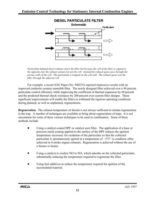 Emission Control Technology for Stationary Internal Combustion Engines
July 1997
12
Particulate-ladened diesel exhaust enters the filter but because the cell of the filter is capped at
the opposite end, the exhaust cannot exit out the cell. Instead the exhaust gases pass through the
porous walls of the cell. The particulate is trapped on the cell wall. The exhaust gases exit the
filter through the adjacent cell.
For example, a recent SAE Paper (No. 940235) reported impressive results with an
improved cordierite ceramic monolith filter. The newly designed filter achieved over a 90 percent
particulate control efficiency while improving the coefficient of thermal expansion by 60 percent
and the predicted thermal shock resistance by 200 percent over current filter designs. These
significant improvements will enable the filters to withstand the rigorous operating conditions
during planned, as well as unplanned, regenerations.
Regeneration. The exhaust temperature of diesels is not always sufficient to initiate regeneration
in the trap. A number of techniques are available to bring about regeneration of traps. It is not
uncommon for some of these various techniques to be used in combination. Some of these
methods include:
! Using a catalyst-coated DPF or catalyst soot filter. The application of a base or
precious metal coating applied to the surface of the DPF reduces the ignition
temperature necessary for oxidation of the particulate so that the collected
particulate is spontaneously ignited at a temperature of -375E (a condition often
achieved in 4-stroke engine exhaust). Regeneration is achieved without the use of
a burner or heater.
! Using a catalyst to oxidize NO to NO which adsorbs on the collected particulate,2
substantially reducing the temperature required to regenerate the filter.
! Using fuel additives to reduce the temperature required for ignition of the
accumulated material.
 