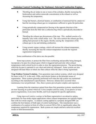 Emission Control Technology for Stationary Internal Combustion Engines
July 1997
13
! Throttling the air intake to one or more of the cylinders, thereby increasing the
hydrocarbon and carbon monoxide concentration in the exhaust as well as
increasing the temperature.
! Using fuel burners, electrical heaters, or combustion of atomized fuel by catalyst to
heat the incoming exhaust gas to a temperature sufficient to ignite the particulate.
! Using periodically compressed air flowing in the opposite direction of the
particulate from the filter into a collection bag which is periodically discarded or
burned.
! Throttling the exhaust gas downstream of the trap. This method consists of a
butterfly valve with a small orifice in it. The valve restricts the exhaust gas flow,
adding back pressure to the engine, thereby causing the temperature of the
exhaust gas to rise and initiating combustion.
! Using ceramic engine coatings, which will increase the exhaust temperature,
thereby increasing the time the exhaust temperature exceeds the required
regeneration temperature.
Some combinations of the above are also possible.
Some trap systems, to protect the filter from overheating and possibly being damaged,
incorporate a by-pass for exhaust gases which is triggered and used only when exhaust
temperatures reach critical levels in order to slow the regeneration process. The period during
which the by-pass is operated is very short and relatively infrequent. Some systems are also
designed with dual filters in which one filter collects while the other is being regenerated.
Trap Oxidizer System Evolution. First generation trap oxidizer systems, which were designed
for buses in the U.S. in the early 1990s, used electric heaters as the principle means of
regeneration. These systems generally performed well when the trap system was maintained
according to the manufacturer's specifications. However, failures have occurred when
maintenance was not performed. Also, these systems proved quite complex and expensive.
Learning from the experience gained from these first generation systems, manufacturers
are now focusing on systems which are 1) less complex and less costly, 2) use passive or near
passive regeneration, 3) are more flexible, and 4) are targeted for specific applications.
Using improved catalyst coatings to facilitate regeneration is an attractive option,
particularly for four-stroke engine applications where exhaust temperatures are typically higher
than with two-stroke engines. A catalytic coating applied to a properly designed DPF can
combine the best features of both types of control technologies. One manufacturer uses a
combination of a catalyst in front of a filter to convert NO to NO to significantly reduce the2
temperature required for regeneration. Both systems are simple and have achieved excellent
results in field demonstrations.
 