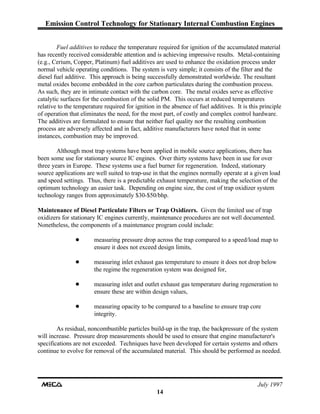 Emission Control Technology for Stationary Internal Combustion Engines
July 1997
14
Fuel additives to reduce the temperature required for ignition of the accumulated material
has recently received considerable attention and is achieving impressive results. Metal-containing
(e.g., Cerium, Copper, Platinum) fuel additives are used to enhance the oxidation process under
normal vehicle operating conditions. The system is very simple; it consists of the filter and the
diesel fuel additive. This approach is being successfully demonstrated worldwide. The resultant
metal oxides become embedded in the core carbon particulates during the combustion process.
As such, they are in intimate contact with the carbon core. The metal oxides serve as effective
catalytic surfaces for the combustion of the solid PM. This occurs at reduced temperatures
relative to the temperature required for ignition in the absence of fuel additives. It is this principle
of operation that eliminates the need, for the most part, of costly and complex control hardware.
The additives are formulated to ensure that neither fuel quality nor the resulting combustion
process are adversely affected and in fact, additive manufacturers have noted that in some
instances, combustion may be improved.
Although most trap systems have been applied in mobile source applications, there has
been some use for stationary source IC engines. Over thirty systems have been in use for over
three years in Europe. These systems use a fuel burner for regeneration. Indeed, stationary
source applications are well suited to trap-use in that the engines normally operate at a given load
and speed settings. Thus, there is a predictable exhaust temperature, making the selection of the
optimum technology an easier task. Depending on engine size, the cost of trap oxidizer system
technology ranges from approximately $30-$50/bhp.
Maintenance of Diesel Particulate Filters or Trap Oxidizers. Given the limited use of trap
oxidizers for stationary IC engines currently, maintenance procedures are not well documented.
Nonetheless, the components of a maintenance program could include:
! measuring pressure drop across the trap compared to a speed/load map to
ensure it does not exceed design limits,
! measuring inlet exhaust gas temperature to ensure it does not drop below
the regime the regeneration system was designed for,
! measuring inlet and outlet exhaust gas temperature during regeneration to
ensure these are within design values,
! measuring opacity to be compared to a baseline to ensure trap core
integrity.
As residual, noncombustible particles build-up in the trap, the backpressure of the system
will increase. Pressure drop measurements should be used to ensure that engine manufacturer's
specifications are not exceeded. Techniques have been developed for certain systems and others
continue to evolve for removal of the accumulated material. This should be performed as needed.
 