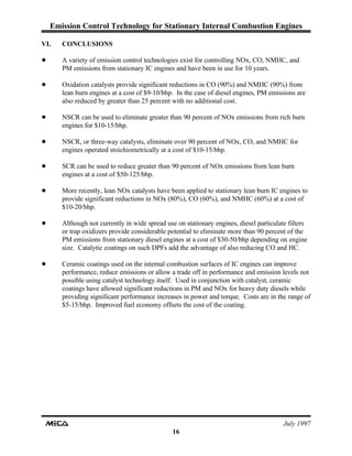 Emission Control Technology for Stationary Internal Combustion Engines
July 1997
16
VI. CONCLUSIONS
! A variety of emission control technologies exist for controlling NOx, CO, NMHC, and
PM emissions from stationary IC engines and have been in use for 10 years.
! Oxidation catalysts provide significant reductions in CO (90%) and NMHC (90%) from
lean burn engines at a cost of $9-10/bhp. In the case of diesel engines, PM emissions are
also reduced by greater than 25 percent with no additional cost.
! NSCR can be used to eliminate greater than 90 percent of NOx emissions from rich burn
engines for $10-15/bhp.
! NSCR, or three-way catalysts, eliminate over 90 percent of NOx, CO, and NMHC for
engines operated stoichiometrically at a cost of $10-15/bhp.
! SCR can be used to reduce greater than 90 percent of NOx emissions from lean burn
engines at a cost of $50-125/bhp.
! More recently, lean NOx catalysts have been applied to stationary lean burn IC engines to
provide significant reductions in NOx (80%), CO (60%), and NMHC (60%) at a cost of
$10-20/bhp.
! Although not currently in wide spread use on stationary engines, diesel particulate filters
or trap oxidizers provide considerable potential to eliminate more than 90 percent of the
PM emissions from stationary diesel engines at a cost of $30-50/bhp depending on engine
size. Catalytic coatings on such DPFs add the advantage of also reducing CO and HC.
! Ceramic coatings used on the internal combustion surfaces of IC engines can improve
performance, reduce emissions or allow a trade off in performance and emission levels not
possible using catalyst technology itself. Used in conjunction with catalyst, ceramic
coatings have allowed significant reductions in PM and NOx for heavy duty diesels while
providing significant performance increases in power and torque. Costs are in the range of
$5-15/bhp. Improved fuel economy offsets the cost of the coating.
 