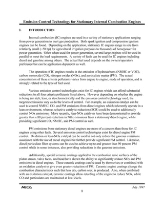 Emission Control Technology for Stationary Internal Combustion Engines
July 1997
1
I. INTRODUCTION
Internal combustion (IC) engines are used in a variety of stationary applications ranging
from power generation to inert gas production. Both spark ignition and compression ignition
engines can be found. Depending on the application, stationary IC engines range in size from
relatively small (~50 hp) for agricultural irrigation purposes to thousands of horsepower for
power generation. Often when used for power generation, several large engines will be used in
parallel to meet the load requirements. A variety of fuels can be used for IC engines including
diesel and gasoline among others. The actual fuel used depends on the owners/operators
preference but can be application dependent as well.
The operation of IC engines results in the emission of hydrocarbons (NMHC or VOC),
carbon monoxide (CO), nitrogen oxides (NOx), and particulate matter (PM). The actual
concentration of these criteria pollutants varies from engine to engine, mode of operation, and is
strongly related to the type of fuel used.
Various emission control technologies exist for IC engines which can afford substantial
reductions in all four criteria pollutants listed above. However depending on whether the engine
is being run rich, lean, or stoichiometrically and the emission control technology used, the
targeted emissions vary as do the levels of control. For example, an oxidation catalyst can be
used to control NMHC, CO, and PM emissions from diesel engines which inherently operate in a
lean environment, whereas selective catalytic reduction (SCR) could be used to additionally
control NOx emissions. More recently, lean-NOx catalysts have been demonstrated to provide
greater than a 80 percent reduction in NOx emissions from a stationary diesel engine, while
providing significant CO, NMHC, and PM control as well.
PM emissions from stationary diesel engines are more of a concern than those for IC
engines using other fuels. Several emission control technologies exist for diesel engine PM
control. Oxidation or lean-NOx catalyst can be used to not only reduce the gaseous emissions
associated with the use of diesel engines but further provide significant PM control. Likewise,
diesel particulate filter systems can be used to achieve up to and greater than 90 percent PM
control while in some instances, also providing reductions in the gaseous emissions.
Additionally, special ceramic coatings applied to the combustion zone surfaces of the
piston crown, valve faces, and head have shown the ability to significantly reduce NOx and PM
emissions in diesel engines. These ceramic coatings can be used by themselves or combined with
an oxidation catalyst to give even greater reduction of PM. Ceramic engine coatings change the
combustion characteristics such that less dry, carbon soot, is produced. Also, when combined
with an oxidation catalyst, ceramic coatings allow retarding of the engine to reduce NOx, while
CO and particulates are maintained at low levels.
 