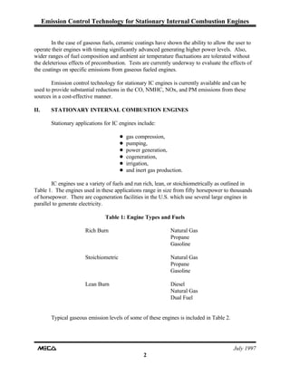 Emission Control Technology for Stationary Internal Combustion Engines
July 1997
2
In the case of gaseous fuels, ceramic coatings have shown the ability to allow the user to
operate their engines with timing significantly advanced generating higher power levels. Also,
wider ranges of fuel composition and ambient air temperature fluctuations are tolerated without
the deleterious effects of precombustion. Tests are currently underway to evaluate the effects of
the coatings on specific emissions from gaseous fueled engines.
Emission control technology for stationary IC engines is currently available and can be
used to provide substantial reductions in the CO, NMHC, NOx, and PM emissions from these
sources in a cost-effective manner.
II. STATIONARY INTERNAL COMBUSTION ENGINES
Stationary applications for IC engines include:
! gas compression,
! pumping,
! power generation,
! cogeneration,
! irrigation,
! and inert gas production.
IC engines use a variety of fuels and run rich, lean, or stoichiometrically as outlined in
Table 1. The engines used in these applications range in size from fifty horsepower to thousands
of horsepower. There are cogeneration facilities in the U.S. which use several large engines in
parallel to generate electricity.
Table 1: Engine Types and Fuels
Rich Burn Natural Gas
Propane
Gasoline
Stoichiometric Natural Gas
Propane
Gasoline
Lean Burn Diesel
Natural Gas
Dual Fuel
Typical gaseous emission levels of some of these engines is included in Table 2.
 