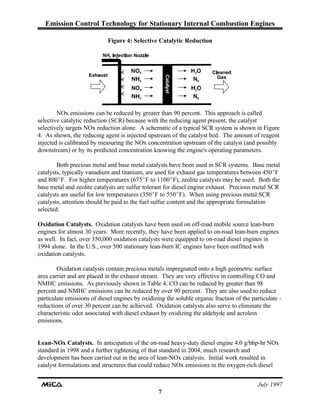 Emission Control Technology for Stationary Internal Combustion Engines
July 1997
7
Figure 4: Selective Catalytic Reduction
NOx emissions can be reduced by greater than 90 percent. This approach is called
selective catalytic reduction (SCR) because with the reducing agent present, the catalyst
selectively targets NOx reduction alone. A schematic of a typical SCR system is shown in Figure
4. As shown, the reducing agent is injected upstream of the catalyst bed. The amount of reagent
injected is calibrated by measuring the NOx concentration upstream of the catalyst (and possibly
downstream) or by its predicted concentration knowing the engine's operating parameters.
Both precious metal and base metal catalysts have been used in SCR systems. Base metal
catalysts, typically vanadium and titanium, are used for exhaust gas temperatures between 450EF
and 800EF. For higher temperatures (675EF to 1100EF), zeolite catalysts may be used. Both the
base metal and zeolite catalysts are sulfur tolerant for diesel engine exhaust. Precious metal SCR
catalysts are useful for low temperatures (350EF to 550EF). When using precious metal SCR
catalysts, attention should be paid to the fuel sulfur content and the appropriate formulation
selected.
Oxidation Catalysts. Oxidation catalysts have been used on off-road mobile source lean-burn
engines for almost 30 years. More recently, they have been applied to on-road lean-burn engines
as well. In fact, over 350,000 oxidation catalysts were equipped to on-road diesel engines in
1994 alone. In the U.S., over 500 stationary lean-burn IC engines have been outfitted with
oxidation catalysts.
Oxidation catalysts contain precious metals impregnated onto a high geometric surface
area carrier and are placed in the exhaust stream. They are very effective in controlling CO and
NMHC emissions. As previously shown in Table 4, CO can be reduced by greater than 98
percent and NMHC emissions can be reduced by over 90 percent. They are also used to reduce
particulate emissions of diesel engines by oxidizing the soluble organic fraction of the particulate -
reductions of over 30 percent can be achieved. Oxidation catalysts also serve to eliminate the
characteristic odor associated with diesel exhaust by oxidizing the aldehyde and acrolein
emissions.
Lean-NOx Catalysts. In anticipation of the on-road heavy-duty diesel engine 4.0 g/bhp-hr NOx
standard in 1998 and a further tightening of that standard in 2004, much research and
development has been carried out in the area of lean-NOx catalysis. Initial work resulted in
catalyst formulations and structures that could reduce NOx emissions in the oxygen-rich diesel
 