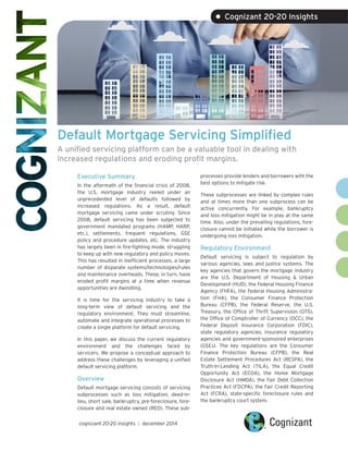 Default Mortgage Servicing Simplified
A unified servicing platform can be a valuable tool in dealing with
increased regulations and eroding profit margins.
Executive Summary
In the aftermath of the financial crisis of 2008,
the U.S. mortgage industry reeled under an
unprecedented level of defaults followed by
increased regulations. As a result, default
mortgage servicing came under scrutiny. Since
2008, default servicing has been subjected to
government mandated programs (HAMP, HARP,
etc.), settlements, frequent regulations, GSE
policy and procedure updates, etc. The industry
has largely been in fire-fighting mode, struggling
to keep up with new regulatory and policy moves.
This has resulted in inefficient processes, a large
number of disparate systems/technologies/rules
and maintenance overheads. These, in turn, have
eroded profit margins at a time when revenue
opportunities are dwindling.
It is time for the servicing industry to take a
long-term view of default servicing and the
regulatory environment. They must streamline,
automate and integrate operational processes to
create a single platform for default servicing.
In this paper, we discuss the current regulatory
environment and the challenges faced by
servicers. We propose a conceptual approach to
address these challenges by leveraging a unified
default servicing platform.
Overview
Default mortgage servicing consists of servicing
subprocesses such as loss mitigation, deed-in-
lieu, short sale, bankruptcy, pre-foreclosure, fore-
closure and real estate owned (REO). These sub-
processes provide lenders and borrowers with the
best options to mitigate risk.
These subprocesses are linked by complex rules
and at times more than one subprocess can be
active concurrently. For example, bankruptcy
and loss mitigation might be in play at the same
time. Also, under the prevailing regulations, fore-
closure cannot be initiated while the borrower is
undergoing loss mitigation.
Regulatory Environment
Default servicing is subject to regulation by
various agencies, laws and justice systems. The
key agencies that govern the mortgage industry
are the U.S. Department of Housing & Urban
Development (HUD), the Federal Housing Finance
Agency (FHFA), the Federal Housing Administra-
tion (FHA), the Consumer Finance Protection
Bureau (CFPB), the Federal Reserve, the U.S.
Treasury, the Office of Thrift Supervision (OTS),
the Office of Comptroller of Currency (OCC), the
Federal Deposit Insurance Corporation (FDIC),
state regulatory agencies, insurance regulatory
agencies and government-sponsored enterprises
(GSEs). The key regulations are the Consumer
Finance Protection Bureau (CFPB), the Real
Estate Settlement Procedures Act (RESPA), the
Truth-In-Lending Act (TILA), the Equal Credit
Opportunity Act (ECOA), the Home Mortgage
Disclosure Act (HMDA), the Fair Debt Collection
Practices Act (FDCPA), the Fair Credit Reporting
Act (FCRA), state-specific foreclosure rules and
the bankruptcy court system.
cognizant 20-20 insights | december 2014
• Cognizant 20-20 Insights
 