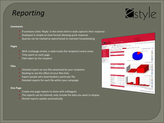 Comments
 If someone clicks ‘Reply’ in the email client e-style captures their response
 Displayed in simple-to-view format allowing quick response
 Queries can be marked as open/closed to maintain housekeeping
Pages
 With multipage emails, e-style tracks the recipient’s every move
 Time spent on each page
 Path taken by the recipient
Reporting
Files
 Detailed report on any files download by your recipients
 Ranking to see the effect of your files links
 Export people who downloaded a particular file
 Detailed reports for each file within your campaign
One Page
 Create one page reports to share with colleagues
 The reports can be tailored, only include the data you want to display
 Shared reports update automatically
 