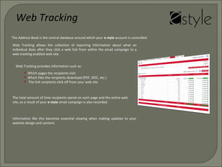  Which pages the recipients visit
 Which files the recipients download (PDF, DOC, etc.)
 The link recipients click off from your web site
Web Tracking allows the collection of reporting information about what an
individual does after they click a web link from within the email campaign to a
web tracking enabled web site.
Web Tracking provides information such as:
Information like this becomes essential viewing when making updates to your
website design and content.
The total amount of time recipients spend on each page and the entire web
site, as a result of your e-style email campaign is also recorded.
Web Tracking
The Address Book is the central database around which your e-style account is controlled.
 