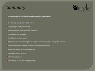 In summary e-style can provide your business with the following:
 E-marketing tools that are 100% online
 All campaigns 100% personalised
 Event promotion, registration and follow up
 Email based viral campaigns
 Email based market research
 Microsites aimed at increasing the size of your consumer database with quality contacts.
 Delivery Intelligence aimed at increasing delivery and view rates
 Online live reports on all communications
 Campaign creation services
 24/7 Online Support
 Consultancy on your e-marketing strategy
Summary
 