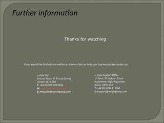 Further information
If you would like further information on how e-style can help your business please contact us
e-style Ltd
Ground floor, 27 Fitzroy Street
London W1T 6DS
T: +44 (0) 207 299 0594
W: www.estylegroup.com
E: enquiries@estylegroup.com
e-style Support Office
1st
floor, 35 Jackson Court
Hazlemere, High Wycombe
Bucks, HP15 7TZ
T: +44 (0) 1494 812365
E: support@estylegroup.com
Thanks for watching
 