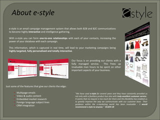e-style is an email campaign management system that allows both B2B and B2C communications
to become highly interactive and intelligence gathering.
With e-style you can form one-to-one relationships with each of your contacts, increasing the
power of your database with each campaign.
This information, which is captured in real time, will lead to your marketing campaigns being
highly targeted, fully personalised and totally interactive.
Our focus is on providing our clients with a
fully managed service. This frees up
invaluable man hours to be spent on other
important aspects of your business.
Just some of the features that give our clients the edge:
• Multipage emails
• Video & audio content
• Embedded market research
• Foreign language subject lines
• CRM Integration
About e-style
"We have used e-style for several years and they have constantly provided us
not only with a faultless product but also with truly excellent customer service.
It seems that no request is too much for them and this flexibility has enabled us
to greatly improve the way we communicate with our customer base. Their
guidance within the e-marketing world has been invaluable - I would
recommend e-style to anyone." OLSEN UK
 