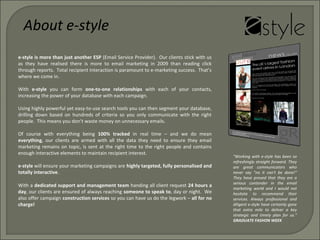 e-style is more than just another ESP (Email Service Provider). Our clients stick with us
as they have realised there is more to email marketing in 2009 than reading click
through reports. Total recipient interaction is paramount to e-marketing success. That’s
where we come in.
With e-style you can form one-to-one relationships with each of your contacts,
increasing the power of your database with each campaign.
Using highly powerful yet easy-to-use search tools you can then segment your database,
drilling down based on hundreds of criteria so you only communicate with the right
people. This means you don’t waste money on unnecessary emails.
Of course with everything being 100% tracked in real time – and we do mean
everything, our clients are armed with all the data they need to ensure they email
marketing remains on topic, is sent at the right time to the right people and contains
enough interactive elements to maintain recipient interest.
e-style will ensure your marketing campaigns are highly targeted, fully personalised and
totally interactive.
About e-style
With a dedicated support and management team handing all client request 24 hours a
day, our clients are ensured of always reaching someone to speak to, day or night. We
also offer campaign construction services so you can have us do the legwork – all for no
charge!
"Working with e-style has been so
refreshingly straight forward. They
are great communicators who
never say "no it can't be done!"
They have proved that they are a
serious contender in the email
marketing world and I would not
hesitate to recommend their
services. Always professional and
diligent e-style have certainly gone
that extra mile to deliver a key
strategic and timely plan for us."
GRADUATE FASHON WEEK
 
