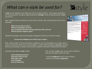 e-style can be applied to just about any sort of e-communication. From regular newsletters
and announcements through to highly interactive multipage emails containing videos, e-style
can do it all
Even straight forward promotions must be done correctly, with strong attention paid to the
following:
 Where are my calls to action?
 Will my email display correctly?
 Have I provided alternative versions, plain text, PDF, print etc?
 Will my email be caught as spam?
Whatever the project, each email campaign is designed to achieve one particular target:
Increase the intelligence you hold on your contacts.
With a high number of tools and features available to you, the possibilities are endless when it
comes to interaction within your email campaigns. A decent email campaign is two-way, meaning
that as your promotion is placed in front of your recipients, information is pulled back from them.
What can e-style be used for?
Interactive tools within e-style include:
• Email embedded questions
• Externally hosted surveys
• Multi-page emails
• Viral campaigns
• Send-to-friend tools
Each of these e-style tools can be used in different
ways but the targets remain the same
•Increase intelligence held on current contacts
•Grow current database organically
 
