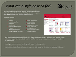 With highly flexible, professionally designed templates and the ability
to include forms, file downloads, URL links, videos and response
fields, e-style has been used for many different projects.
These have included…
 Surveys
 Promotional offers
 Invitations
 Newsletters
 Greetings, birthdays etc.
 E-Cards
 Multipage campaigns
 Foreign language campaigns
One thing we pride ourselves on is making e-style as user friendly as possible.
Despite all the different features that we have added, we make sure all our clients can still point, click and create.
 Event registration
 Press releases
 Viral campaign
 Special offers / Sales
 Video campaigns
 Announcements
 New website launches
 Lead generation
What can e-style be used for?
With professionally designed templates in place, brand continuity is assured. Sections of your template can be
locked down so your users can only edit certain areas. This ensures your message remains strong and your brand is
not compromised.
 