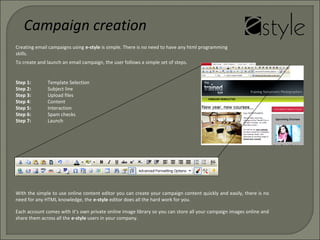 Creating email campaigns using e-style is simple. There is no need to have any html programming
skills.
To create and launch an email campaign, the user follows a simple set of steps.
Step 1: Template Selection
Step 2: Subject line
Step 3: Upload files
Step 4: Content
Step 5: Interaction
Step 6: Spam checks
Step 7: Launch
Campaign creation
With the simple to use online content editor you can create your campaign content quickly and easily, there is no
need for any HTML knowledge, the e-style editor does all the hard work for you.
Each account comes with it’s own private online image library so you can store all your campaign images online and
share them across all the e-style users in your company.
 