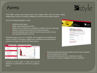 Everything about your form is flexible, from foreground and background
colours to types of questions ranging from checkboxes and simple yes/no
questions to single or multi-line free text answers.
Tracking of course plays a major part and all
responses are presented in real time in graphical
format.
Think Q&A, surveys, data capture (text, files, images), RSVP events all with a highly
flexible layout and you're thinking of Forms, our brand new data capture feature.
Some of the Forms highlights include:
 Flexible question types
 Highly customisable look and feel
 Deploy form as a link from a campaign or embed it into your web page
 Change or skip questions based on a previous response
 Generate detailed reports and drill into the data to look for trends
 Auto populate fields to save time
Forms
 Responses update the personal profile of each of your recipients.
 Auto responses easily created
 Receive notifications each time a submission is made
 Direct visitor to another webpage once form completed
 